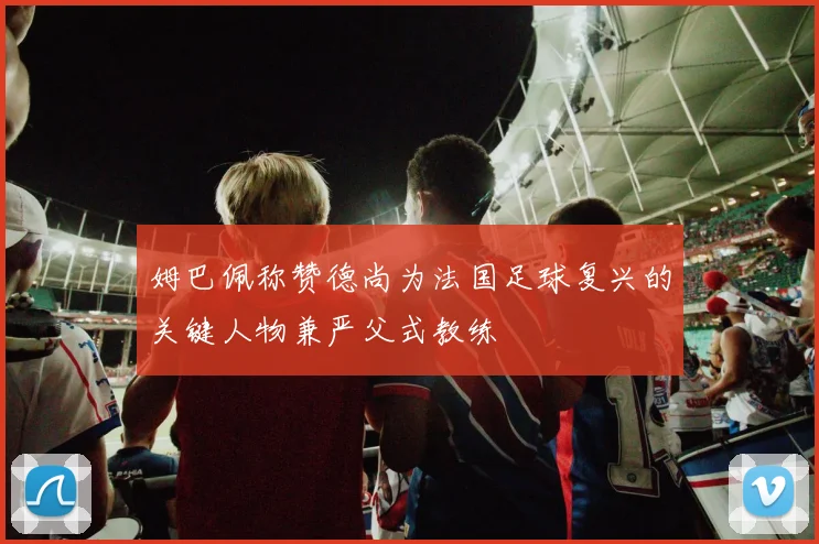 姆巴佩称赞德尚为法国足球复兴的关键人物兼严父式教练