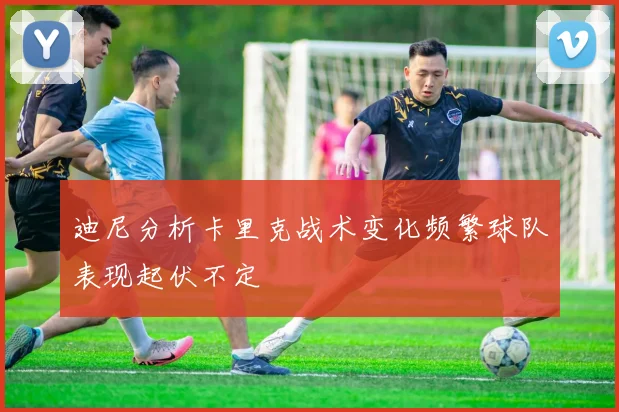 迪尼分析卡里克战术变化频繁球队表现起伏不定
