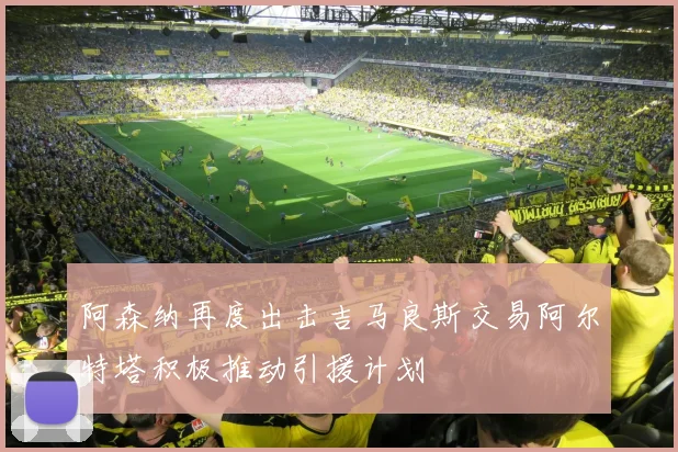 阿森纳再度出击吉马良斯交易阿尔特塔积极推动引援计划