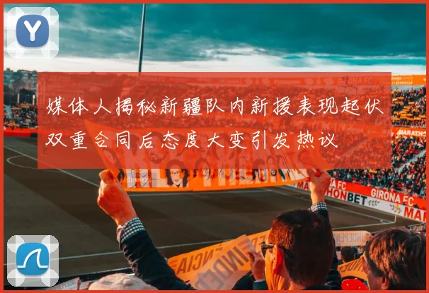 媒体人揭秘新疆队内新援表现起伏双重合同后态度大变引发热议