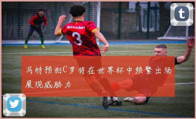 冯特预测C罗将在世界杯中频繁出场展现威胁力