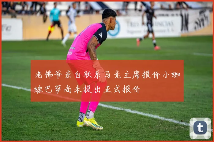 老佛爷亲自联系马竞主席报价小蜘蛛巴萨尚未提出正式报价