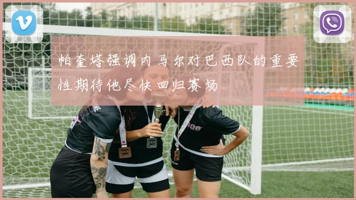 帕奎塔强调内马尔对巴西队的重要性期待他尽快回归赛场
