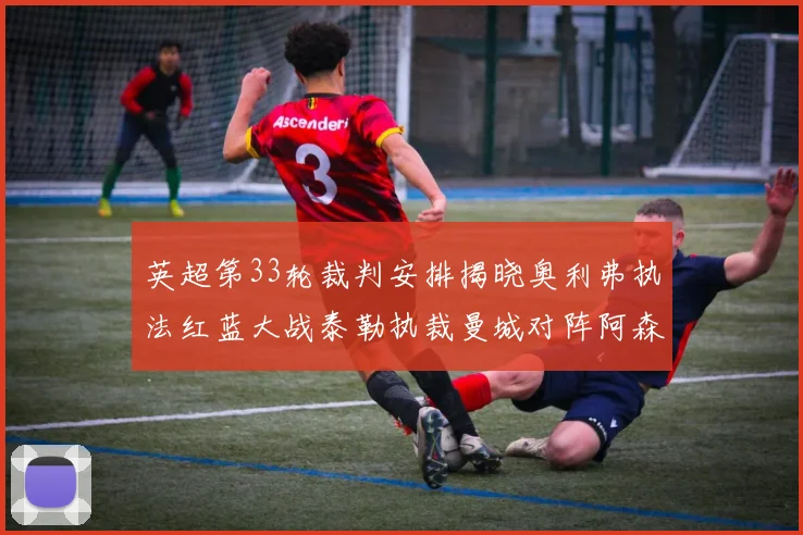 英超第33轮裁判安排揭晓奥利弗执法红蓝大战泰勒执裁曼城对阵阿森纳