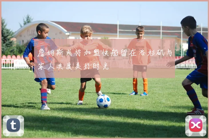 詹姆斯或将加盟快船留在洛杉矶与家人共度美好时光