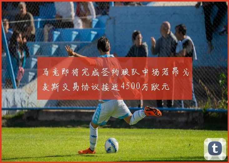 马竞即将完成签约狼队中场若昂戈麦斯交易协议接近4500万欧元