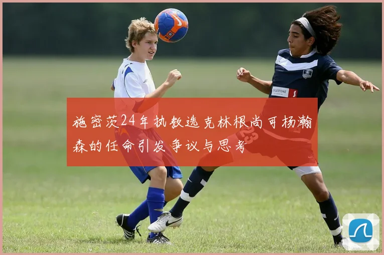 施密茨24年执教选克林根尚可杨瀚森的任命引发争议与思考