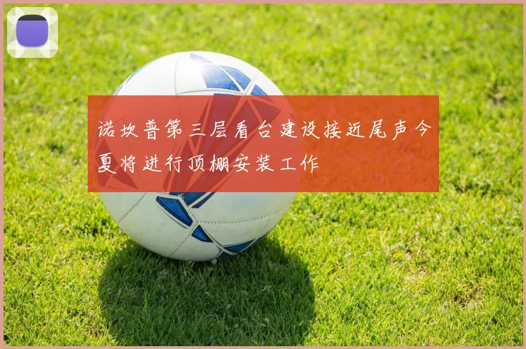 诺坎普第三层看台建设接近尾声今夏将进行顶棚安装工作