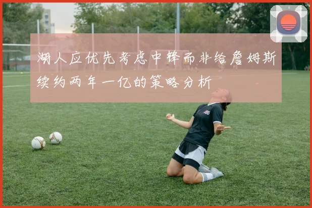 湖人应优先考虑中锋而非给詹姆斯续约两年一亿的策略分析
