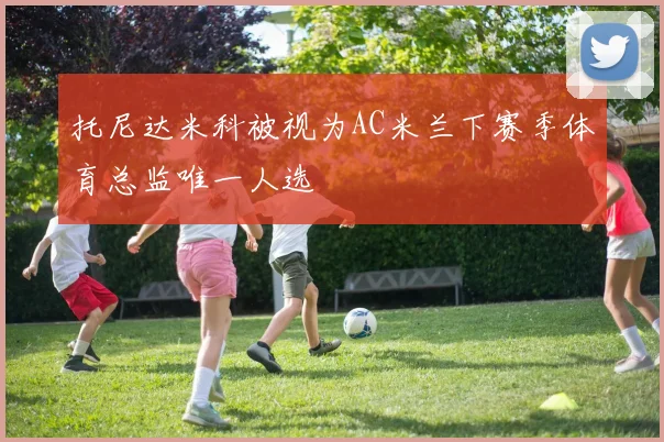 托尼达米科被视为AC米兰下赛季体育总监唯一人选
