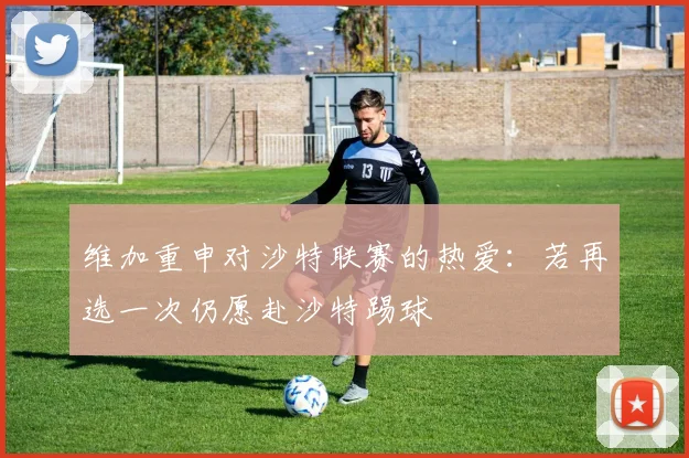 维加重申对沙特联赛的热爱：若再选一次仍愿赴沙特踢球