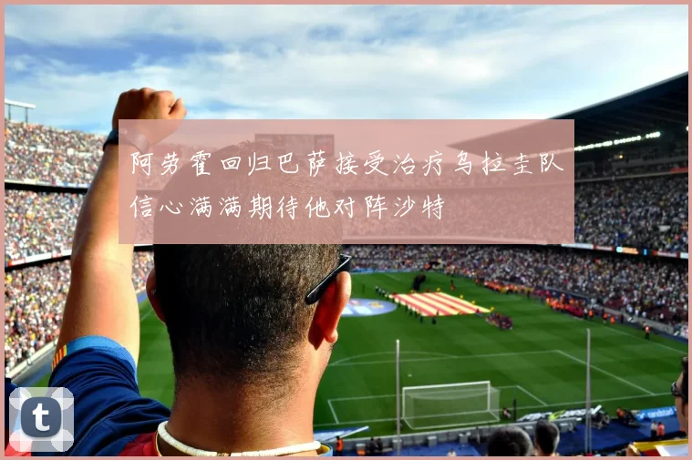 阿劳霍回归巴萨接受治疗乌拉圭队信心满满期待他对阵沙特