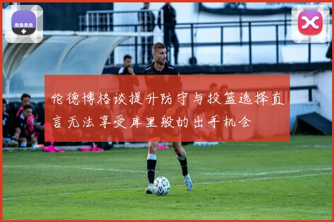 伦德博格谈提升防守与投篮选择直言无法享受库里般的出手机会