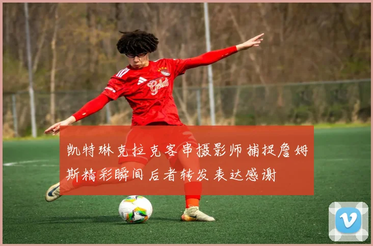 凯特琳克拉克客串摄影师捕捉詹姆斯精彩瞬间后者转发表达感谢