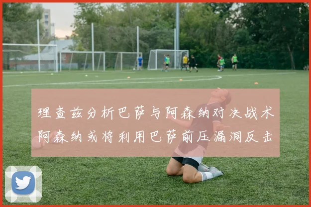 理查兹分析巴萨与阿森纳对决战术阿森纳或将利用巴萨前压漏洞反击成功