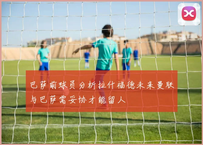 巴萨前球员分析拉什福德未来曼联与巴萨需妥协才能留人