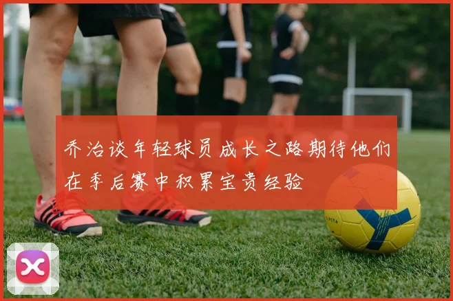 乔治谈年轻球员成长之路期待他们在季后赛中积累宝贵经验