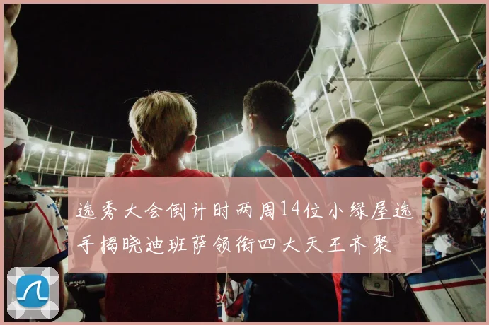 选秀大会倒计时两周14位小绿屋选手揭晓迪班萨领衔四大天王齐聚